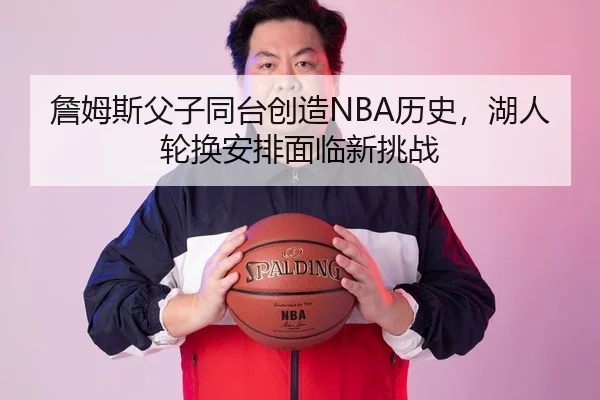 詹姆斯父子同台创造NBA历史，湖人轮换安排面临新挑战