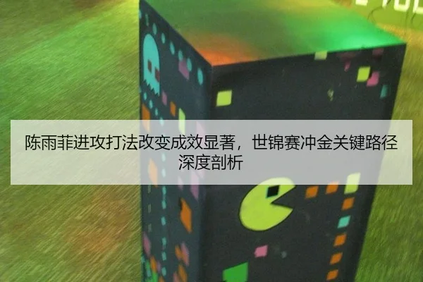 陈雨菲进攻打法改变成效显著，世锦赛冲金关键路径深度剖析