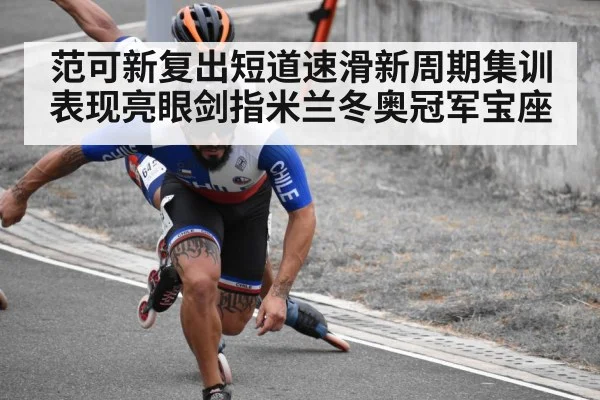 范可新复出短道速滑新周期集训表现亮眼剑指米兰冬奥冠军宝座