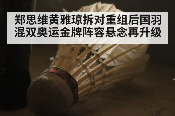 郑思维黄雅琼拆对重组后国羽混双奥运金牌阵容悬念再升级