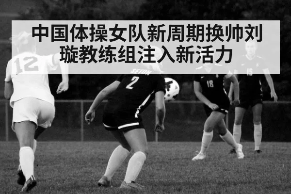中国体操女队新周期换帅刘璇教练组注入新活力