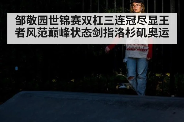 邹敬园世锦赛双杠三连冠尽显王者风范巅峰状态剑指洛杉矶奥运